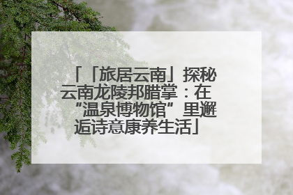 「旅居云南」探秘云南龙陵邦腊掌：在“温泉博物馆”里邂逅诗意康养生活