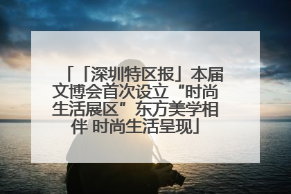 「深圳特区报」本届文博会首次设立“时尚生活展区”东方美学相伴 时尚生活呈现