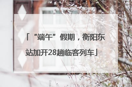 “端午”假期，衡阳东站加开28趟临客列车