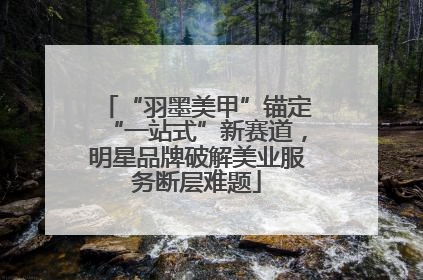 “羽墨美甲”锚定“一站式”新赛道，明星品牌破解美业服务断层难题