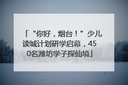 “你好，烟台！”少儿读城计划研学启幕，450名潍坊学子探仙境