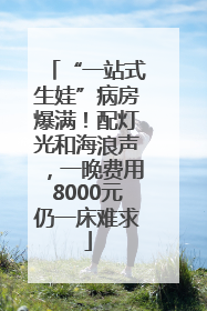“一站式生娃”病房爆满！配灯光和海浪声，一晚费用8000元仍一床难求