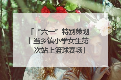 “六一”特别策划丨当乡镇小学女生第一次站上篮球赛场