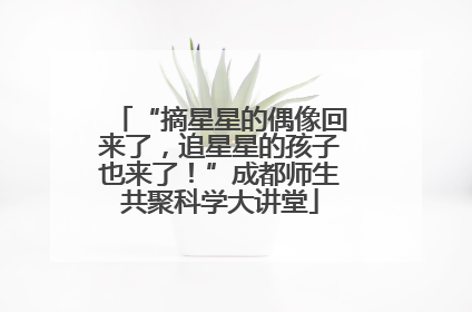 “摘星星的偶像回来了，追星星的孩子也来了！”成都师生共聚科学大讲堂
