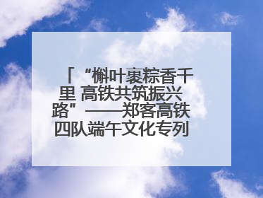 “槲叶裹粽香千里 高铁共筑振兴路”——郑客高铁四队端午文化专列温情启程