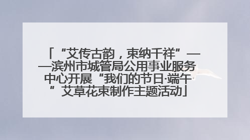 “艾传古韵，束纳千祥”——滨州市城管局公用事业服务中心开展“我们的节日·端午”艾草花束制作主题活动