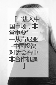 “进入中国市场，非常重要”——从肯尼亚-中国投资对话会看中非合作机遇