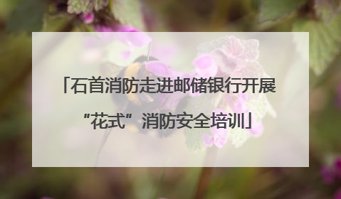 石首消防走进邮储银行开展 “花式”消防安全培训