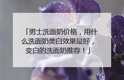 男士洗面奶价格，用什么洗面奶美白效果最好，变白的洗面奶推荐！