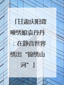 甘肃庆阳聋哑绣娘袁丹丹：在静音世界绣出“锦绣山河”