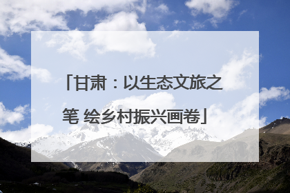 甘肃：以生态文旅之笔 绘乡村振兴画卷
