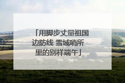 用脚步丈量祖国边防线 雪域哨所里的别样端午