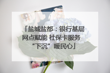 盐城盐都：银行基层网点赋能 社保卡服务 “下沉”暖民心