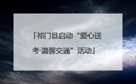 祁门县启动“爱心送考·温馨交通”活动
