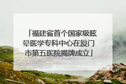福建省首个国家级眩晕医学专科中心在厦门市第五医院揭牌成立