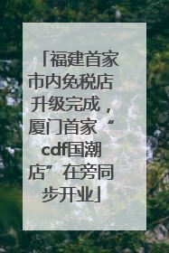 福建首家市内免税店升级完成，厦门首家“cdf国潮店”在旁同步开业