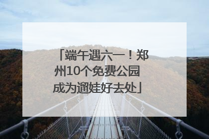 端午遇六一！郑州10个免费公园成为遛娃好去处