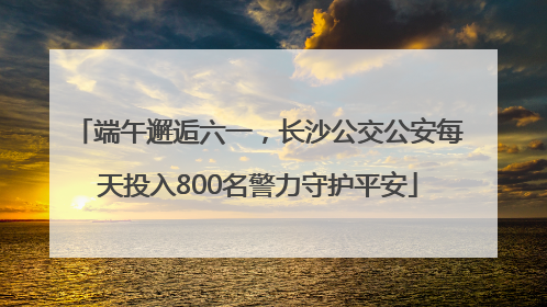 端午邂逅六一，长沙公交公安每天投入800名警力守护平安