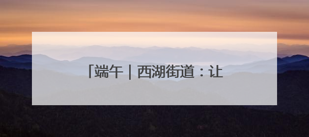 端午｜西湖街道：让传统节日焕发新活力