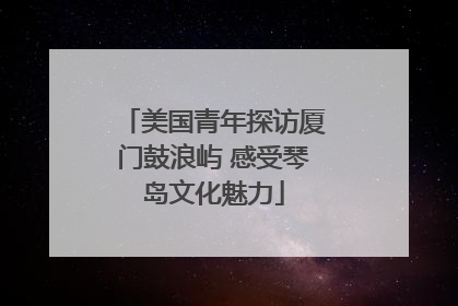 美国青年探访厦门鼓浪屿 感受琴岛文化魅力