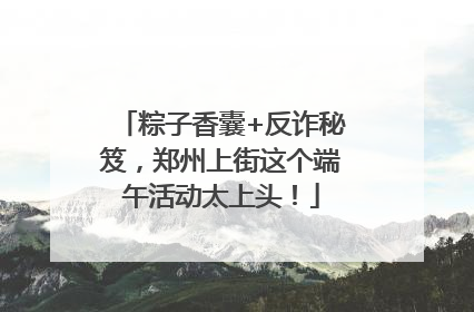 粽子香囊+反诈秘笈，郑州上街这个端午活动太上头！