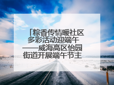 粽香传情暖社区 多彩活动迎端午——威海高区怡园街道开展端午节主题系列活动