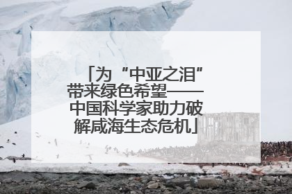 为“中亚之泪”带来绿色希望——中国科学家助力破解咸海生态危机