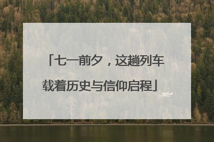 七一前夕，这趟列车载着历史与信仰启程