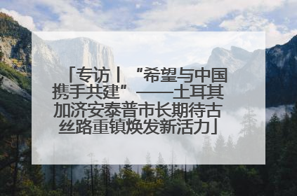 专访丨“希望与中国携手共建”——土耳其加济安泰普市长期待古丝路重镇焕发新活力