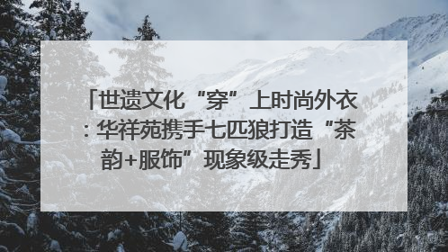 世遗文化“穿”上时尚外衣：华祥苑携手七匹狼打造“茶韵+服饰”现象级走秀