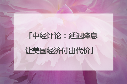 中经评论：延迟降息让美国经济付出代价