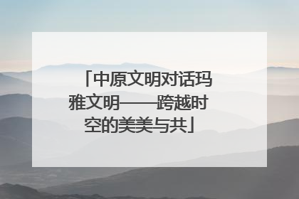 中原文明对话玛雅文明——跨越时空的美美与共