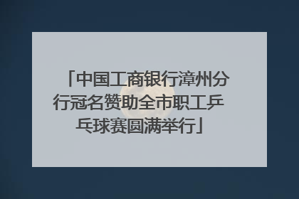 中国工商银行漳州分行冠名赞助全市职工乒乓球赛圆满举行