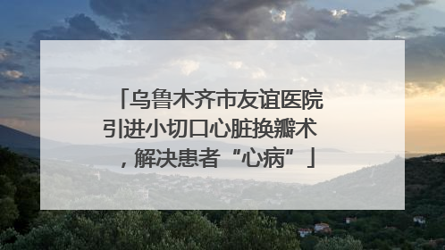 乌鲁木齐市友谊医院引进小切口心脏换瓣术，解决患者“心病”