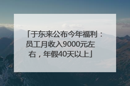 于东来公布今年福利：员工月收入9000元左右，年假40天以上