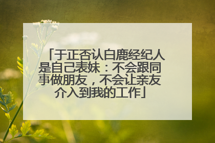 于正否认白鹿经纪人是自己表妹：不会跟同事做朋友，不会让亲友介入到我的工作