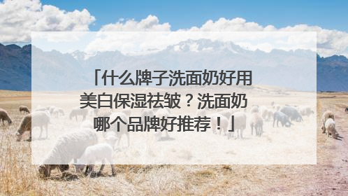 什么牌子洗面奶好用美白保湿祛皱？洗面奶哪个品牌好推荐！