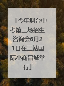 今年烟台中考第三场招生咨询会6月21日在三站国际小商品城举行