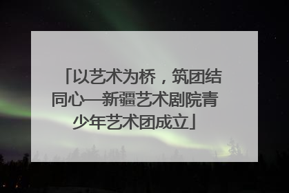 以艺术为桥，筑团结同心—新疆艺术剧院青少年艺术团成立