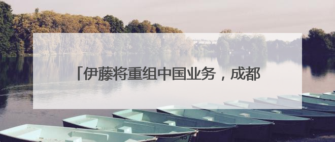 伊藤将重组中国业务，成都金融城店营业至6月30日