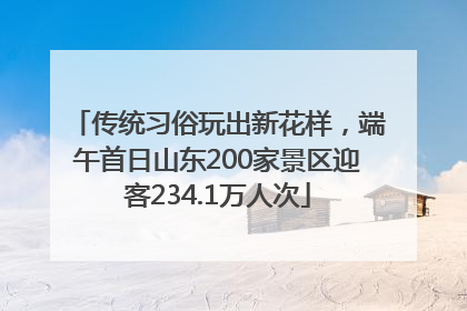传统习俗玩出新花样，端午首日山东200家景区迎客234.1万人次