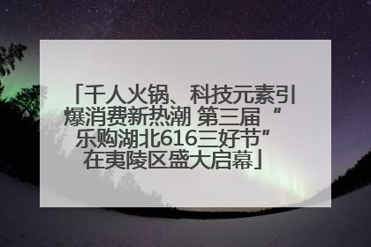千人火锅、科技元素引爆消费新热潮 第三届“乐购湖北616三好节”在夷陵区盛大启幕