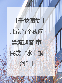 千龙图集丨北京首个夜间漂流迎客 市民赏“水上银河”