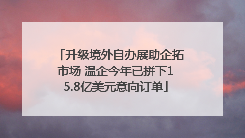 升级境外自办展助企拓市场 温企今年已拼下15.8亿美元意向订单