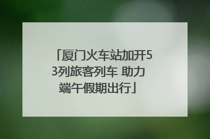 厦门火车站加开53列旅客列车 助力端午假期出行