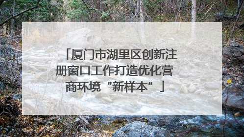 厦门市湖里区创新注册窗口工作打造优化营商环境“新样本”