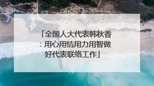 全国人大代表韩秋香：用心用情用力用智做好代表联络工作