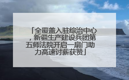 全覆盖入驻综治中心，新疆生产建设兵团第五师法院开启一扇门助力高速讨薪获赞