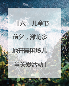 六一儿童节前夕，潍坊多地开展困境儿童关爱活动