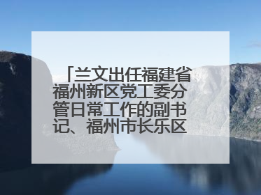 兰文出任福建省福州新区党工委分管日常工作的副书记、福州市长乐区委书记
